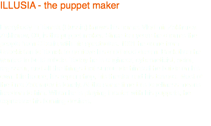 ILLUSIA - the puppet maker Everybody in Tomsk (Russia) knows his name: Vladimir Zakharov. Zakharov, 60, is the puppet maker. Since ten years he charms the people from Siberia with his spectacles. 1991 he came from Usbekistan to Tomsk to achieve his childhood dream. Back then he wanted to build robots. Today he is engineer, cyberneticist, actor, regisseur, and all the things that surrounds himself he builds on his own. His house, his repair shop, his theater and his terrace. Most of the time Zakharov is lonely. At the same time this loneliness means freedom to him. When he is playing theater with his puppets, he expresses his burning desires. 